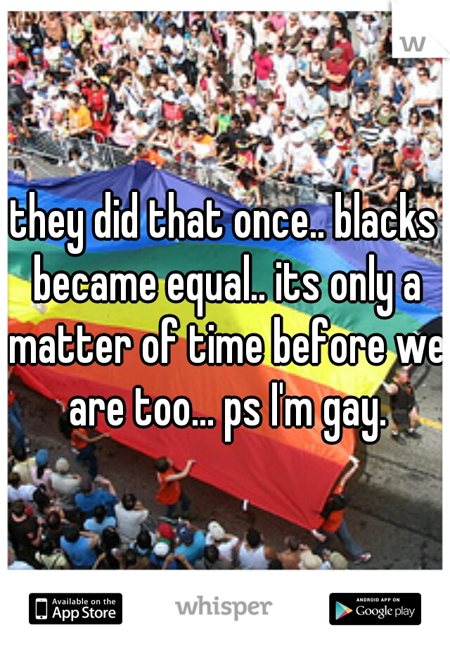 they did that once.. blacks became equal.. its only a matter of time before we are too... ps I'm gay.
