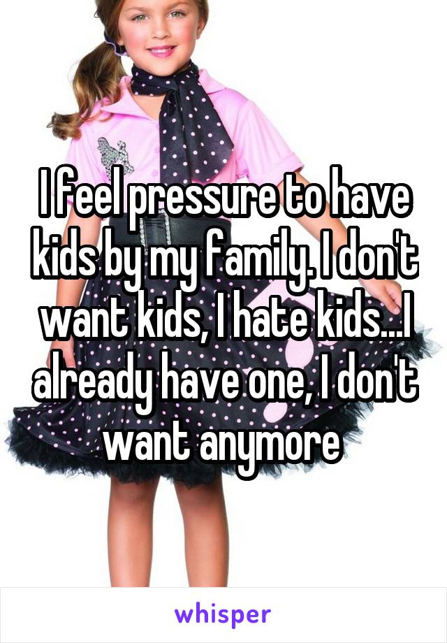 I feel pressure to have kids by my family. I don't want kids, I hate kids...I already have one, I don't want anymore 