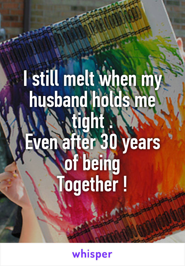 I still melt when my husband holds me tight .
Even after 30 years of being
Together !