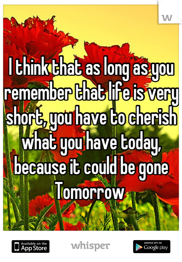 I think that as long as you remember that life is very short, you have to cherish what you have today, because it could be gone
Tomorrow 
