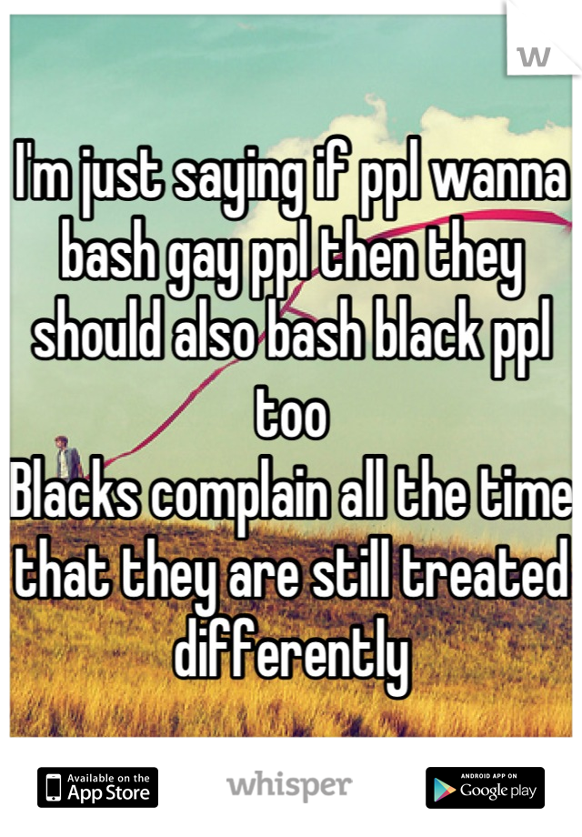I'm just saying if ppl wanna bash gay ppl then they should also bash black ppl too
Blacks complain all the time that they are still treated differently