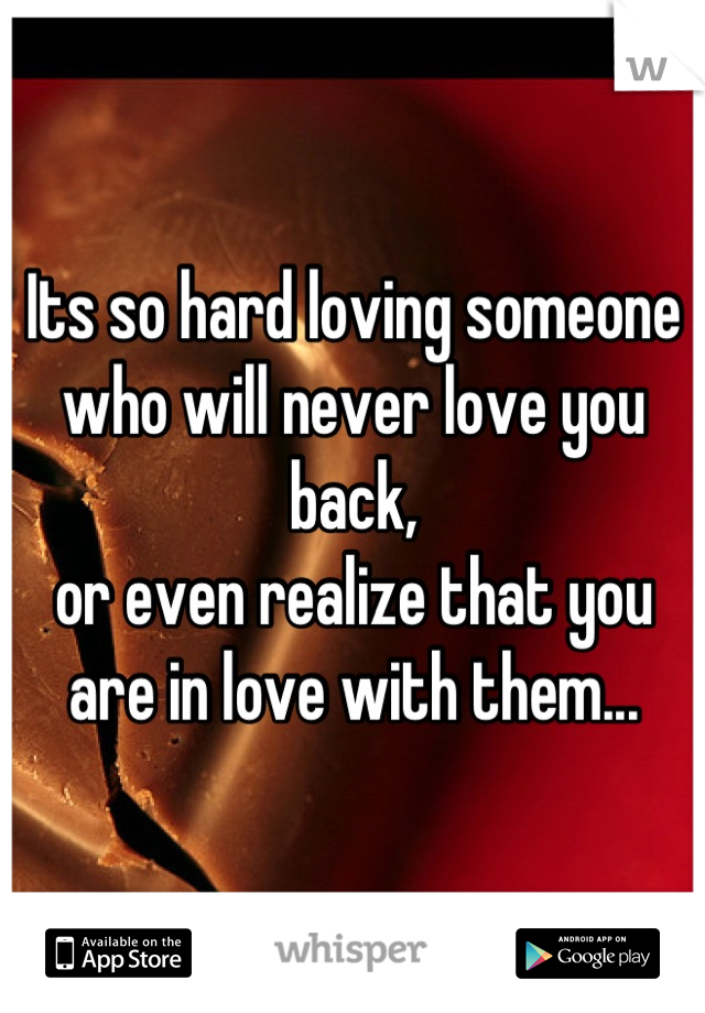 Its so hard loving someone 
who will never love you back, 
or even realize that you 
are in love with them...
