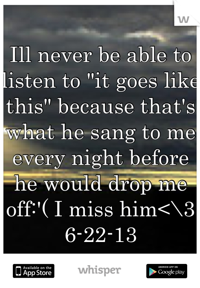 Ill never be able to listen to "it goes like this" because that's what he sang to me every night before he would drop me off:'( I miss him<\3
6-22-13