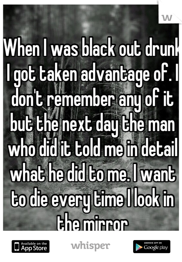 When I was black out drunk I got taken advantage of. I don't remember any of it but the next day the man who did it told me in detail what he did to me. I want to die every time I look in the mirror