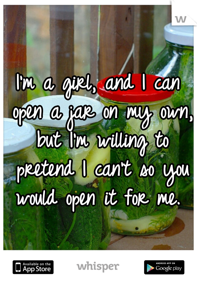 I'm a girl, and I can open a jar on my own, but I'm willing to pretend I can't so you would open it for me. ♥