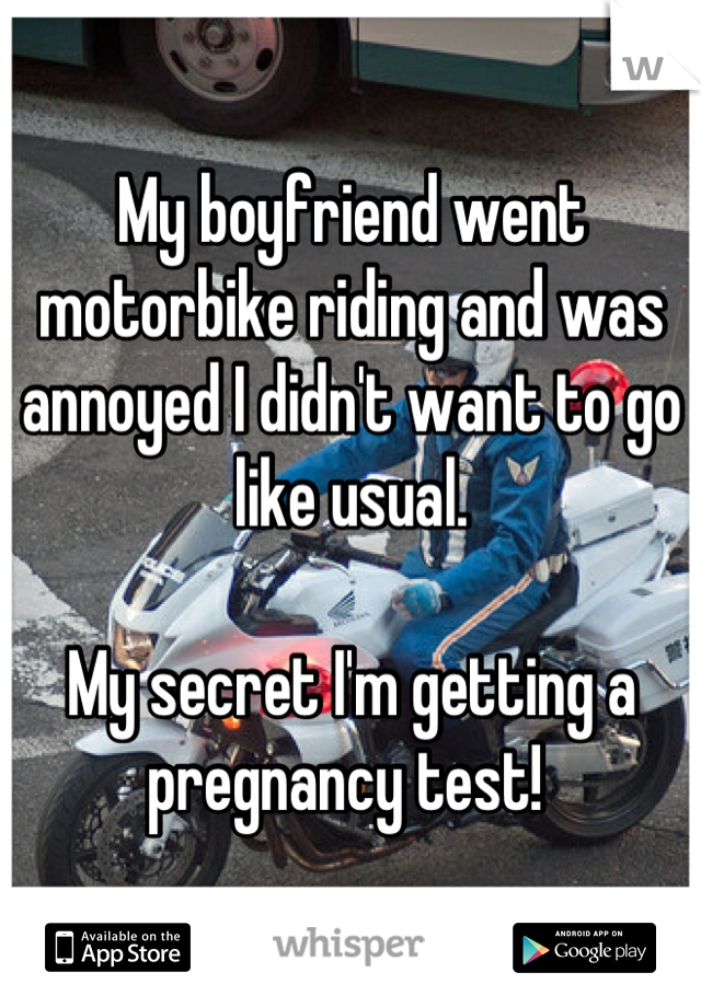 My boyfriend went motorbike riding and was annoyed I didn't want to go like usual. 

My secret I'm getting a pregnancy test! 