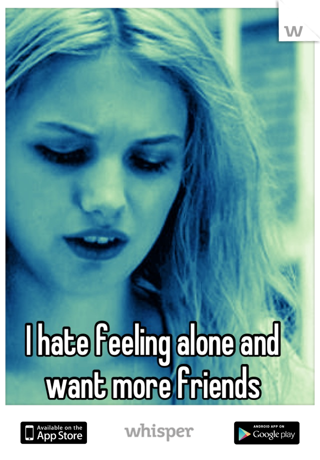 I hate feeling alone and want more friends
