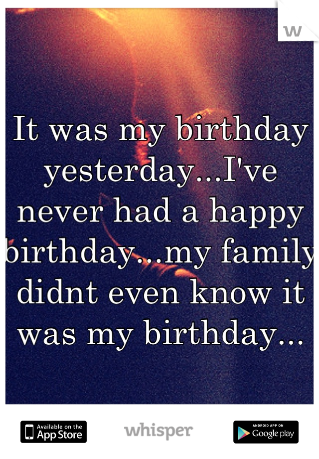 It was my birthday yesterday...I've never had a happy birthday...my family didnt even know it was my birthday...