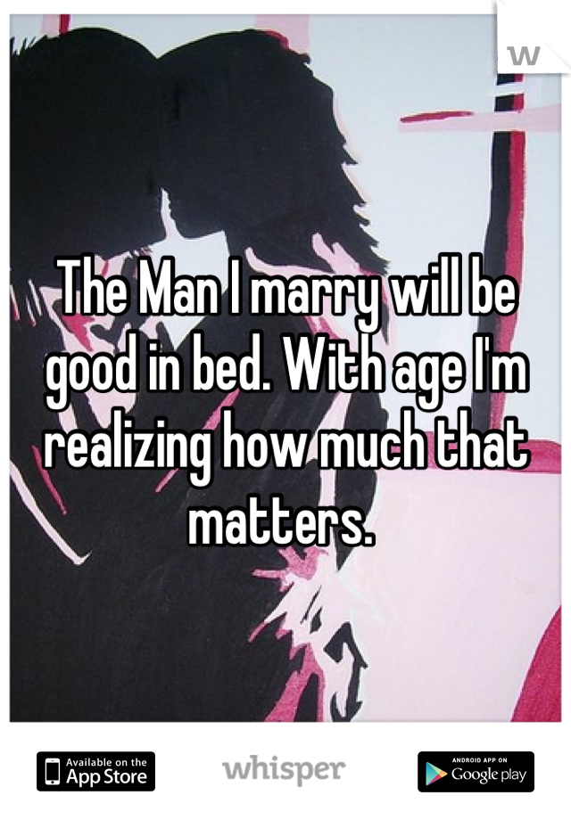 The Man I marry will be good in bed. With age I'm realizing how much that matters. 
