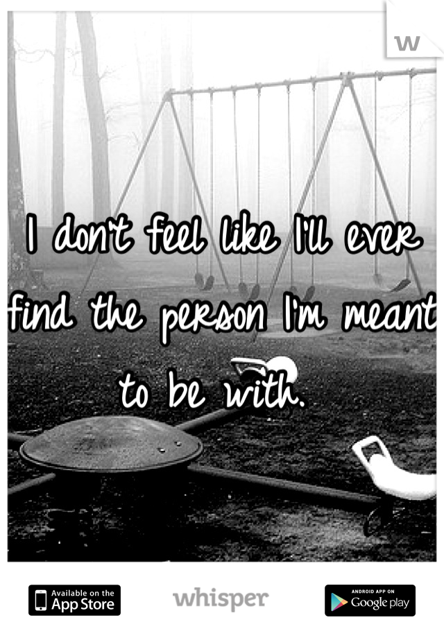 I don't feel like I'll ever find the person I'm meant to be with. 