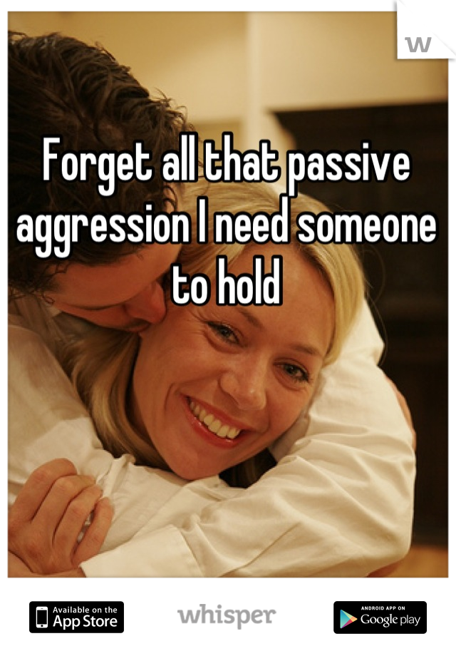Forget all that passive aggression I need someone to hold