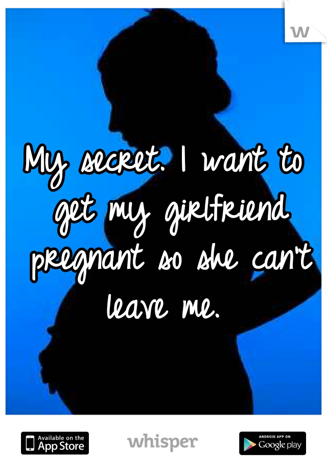 My secret. I want to get my girlfriend pregnant so she can't leave me. 