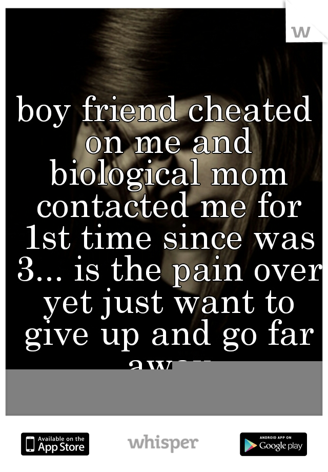 boy friend cheated on me and biological mom contacted me for 1st time since was 3... is the pain over yet just want to give up and go far away
