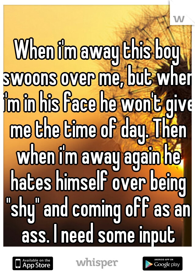 When i'm away this boy swoons over me, but when i'm in his face he won't give me the time of day. Then when i'm away again he hates himself over being "shy" and coming off as an ass. I need some input