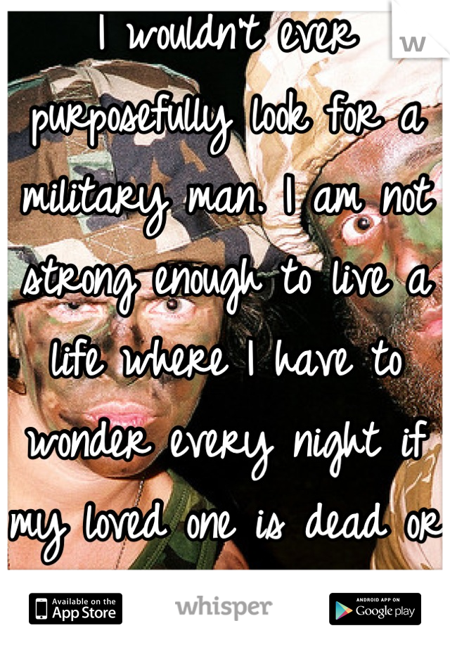 I wouldn't ever purposefully look for a military man. I am not strong enough to live a life where I have to wonder every night if my loved one is dead or alive 