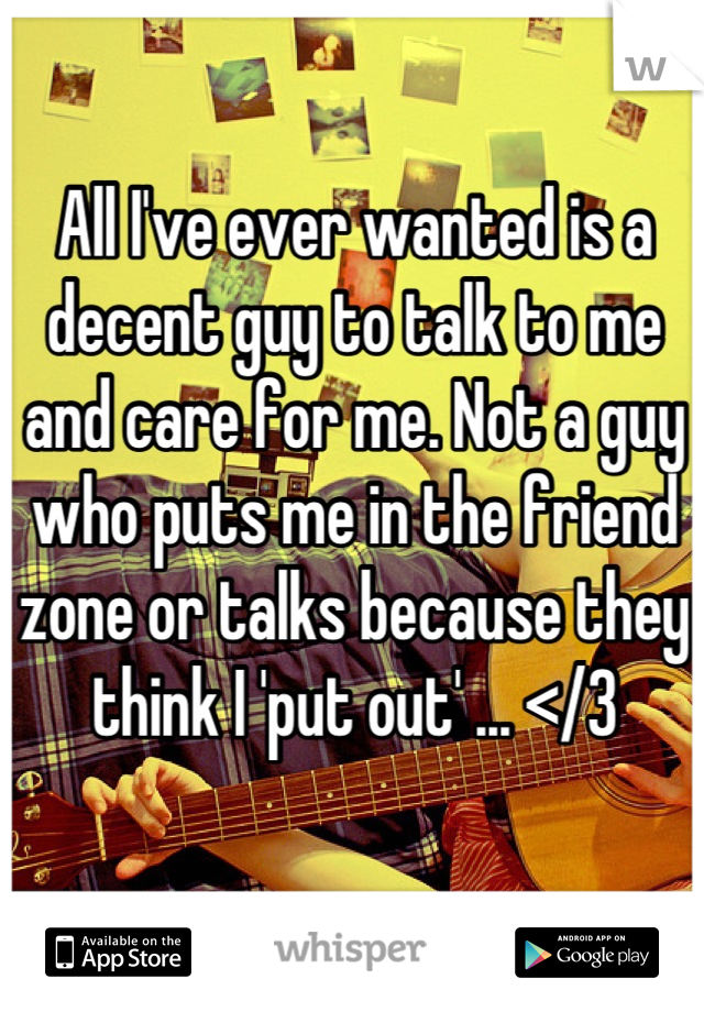 All I've ever wanted is a decent guy to talk to me and care for me. Not a guy who puts me in the friend zone or talks because they think I 'put out' ... </3