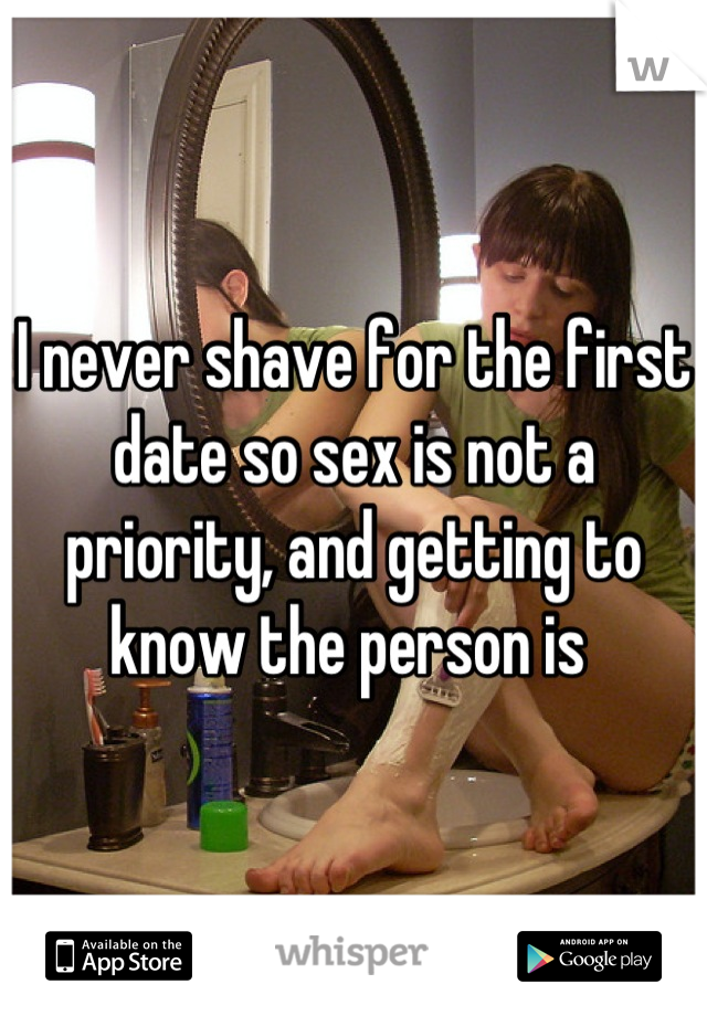 I never shave for the first date so sex is not a priority, and getting to know the person is 