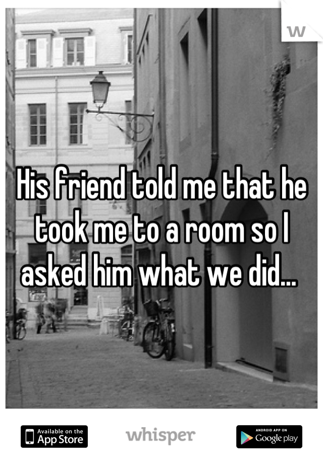 His friend told me that he took me to a room so I asked him what we did... 