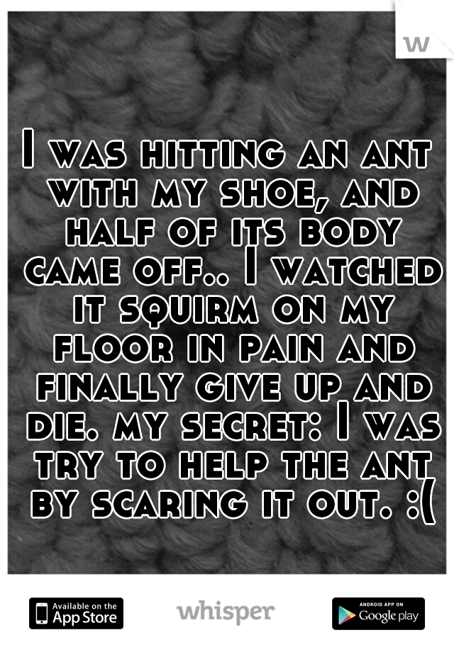 I was hitting an ant with my shoe, and half of its body came off.. I watched it squirm on my floor in pain and finally give up and die. my secret: I was try to help the ant by scaring it out. :(