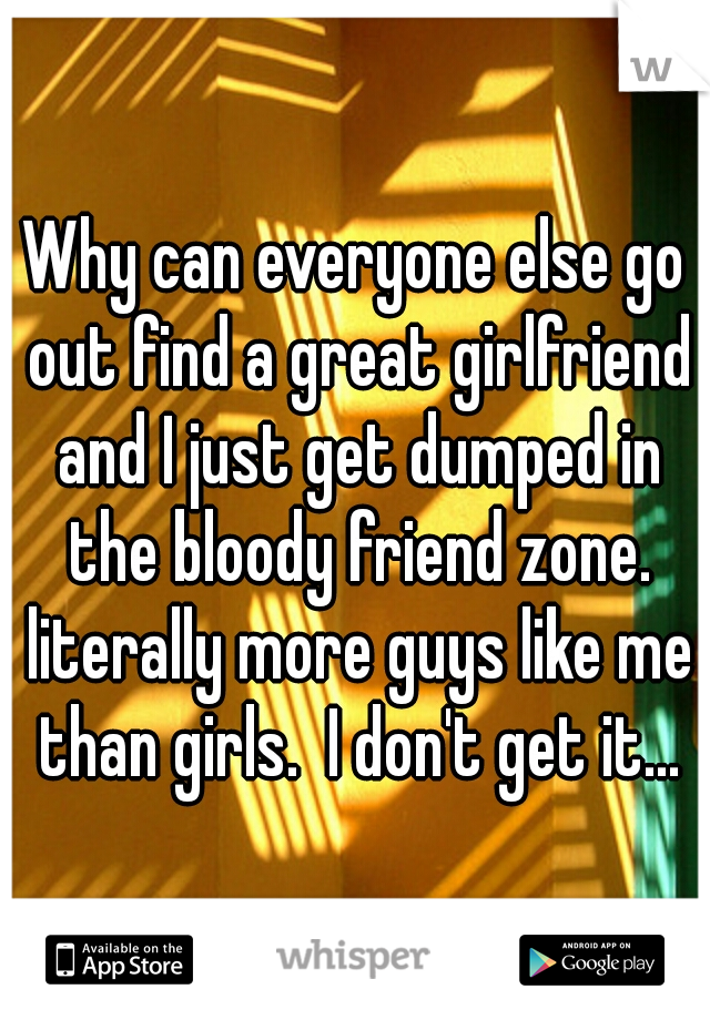 Why can everyone else go out find a great girlfriend and I just get dumped in the bloody friend zone. literally more guys like me than girls.  I don't get it...