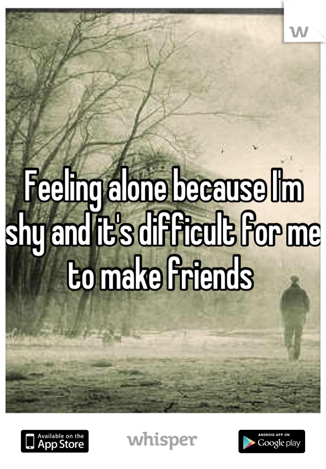Feeling alone because I'm shy and it's difficult for me to make friends 