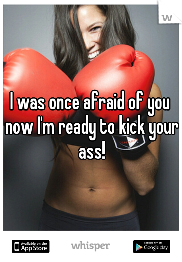 I was once afraid of you now I'm ready to kick your ass!