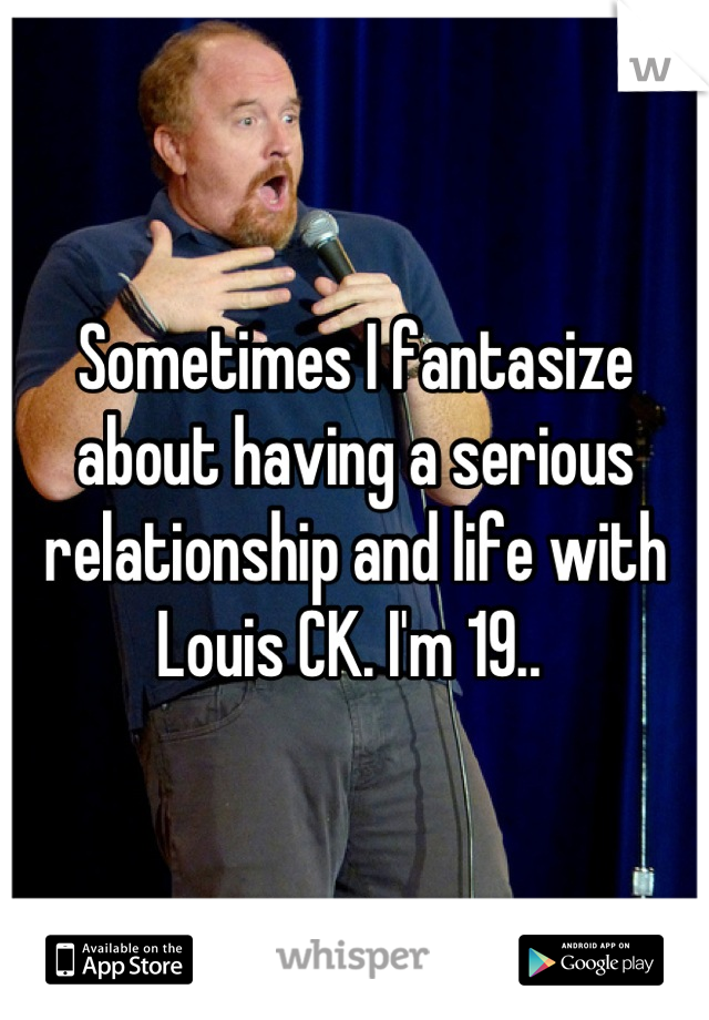 Sometimes I fantasize about having a serious relationship and life with Louis CK. I'm 19.. 