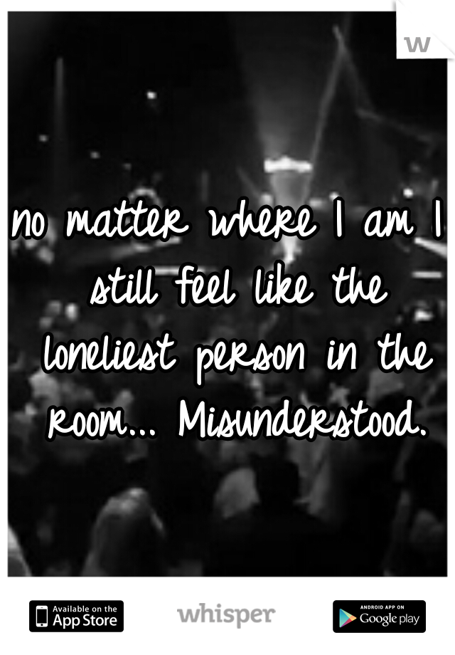 no matter where I am I still feel like the loneliest person in the room... Misunderstood.