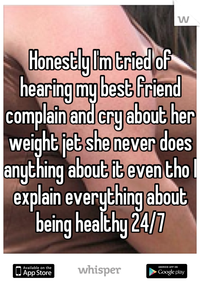 Honestly I'm tried of hearing my best friend complain and cry about her weight jet she never does anything about it even tho I explain everything about being healthy 24/7