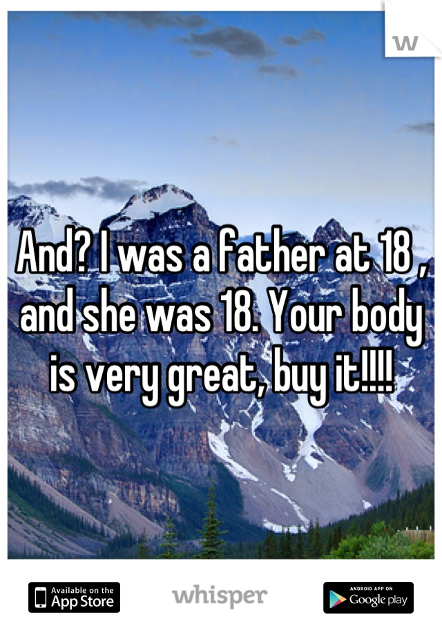 And? I was a father at 18 , and she was 18. Your body is very great, buy it!!!!