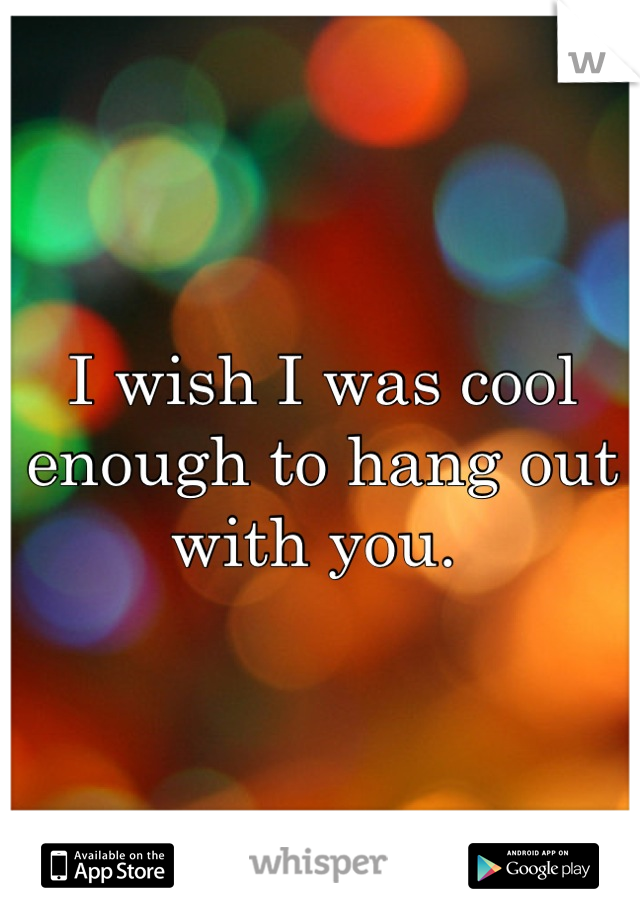 I wish I was cool enough to hang out with you. 