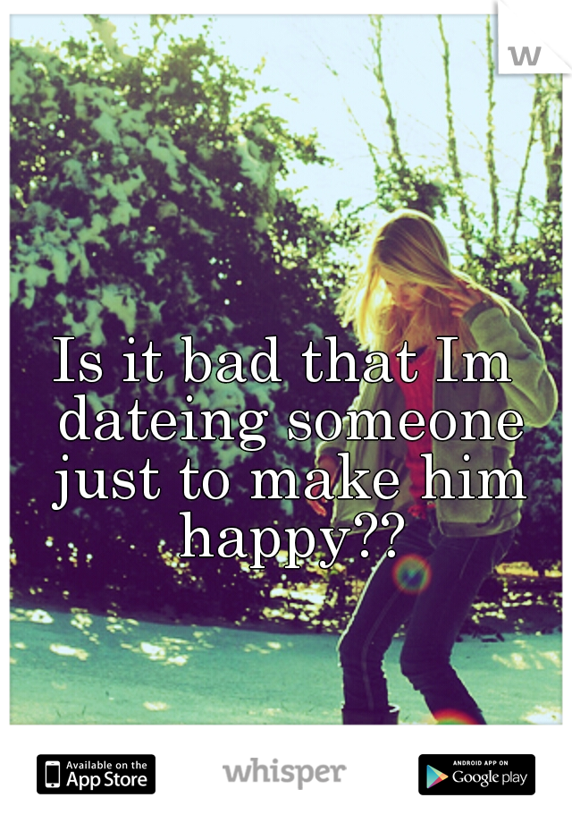 Is it bad that Im dateing someone just to make him happy??
