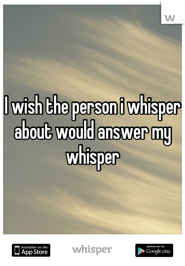 I wish the person i whisper about would answer my whisper