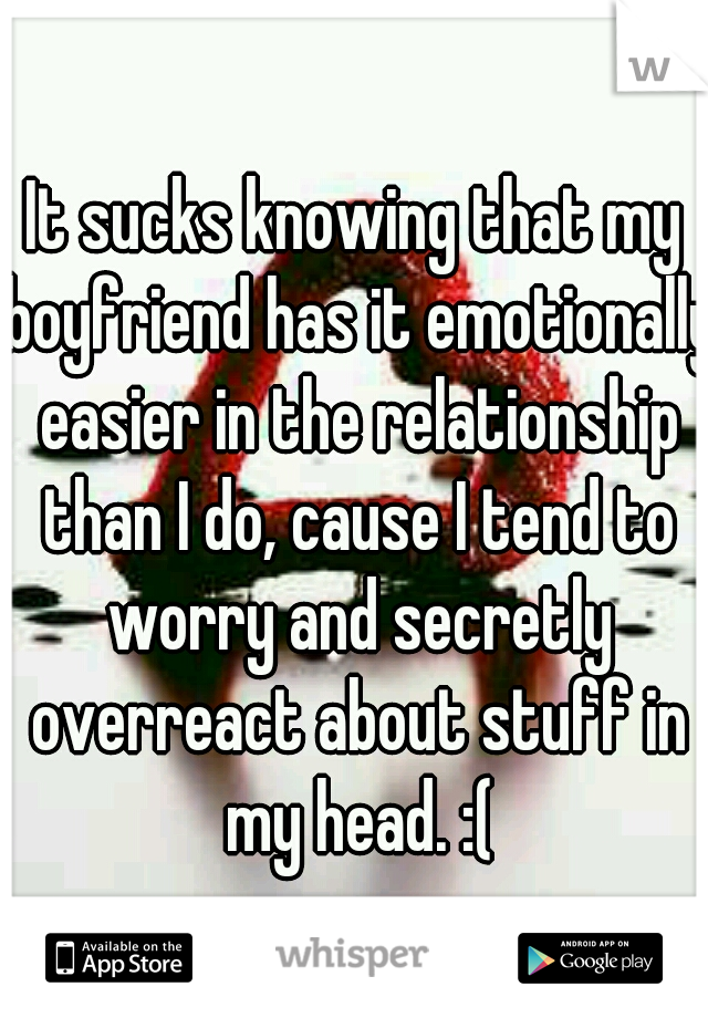 It sucks knowing that my boyfriend has it emotionally easier in the relationship than I do, cause I tend to worry and secretly overreact about stuff in my head. :(