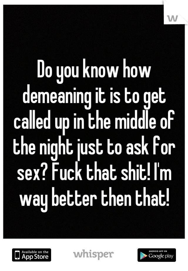 Do you know how demeaning it is to get called up in the middle of the night just to ask for sex? Fuck that shit! I'm way better then that!