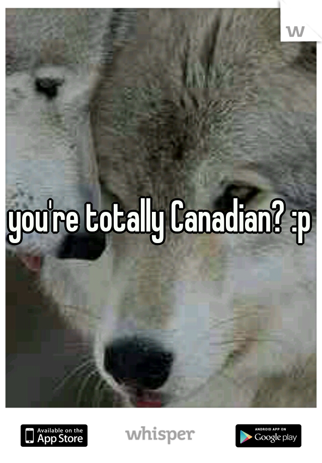 you're totally Canadian? :p