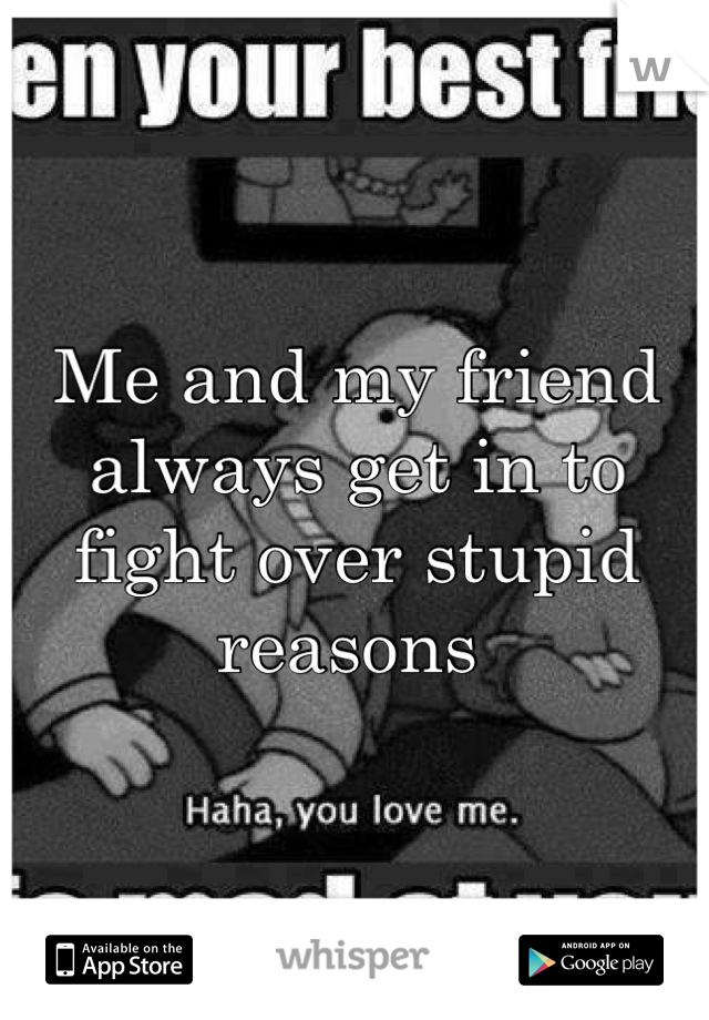 Me and my friend always get in to fight over stupid reasons 