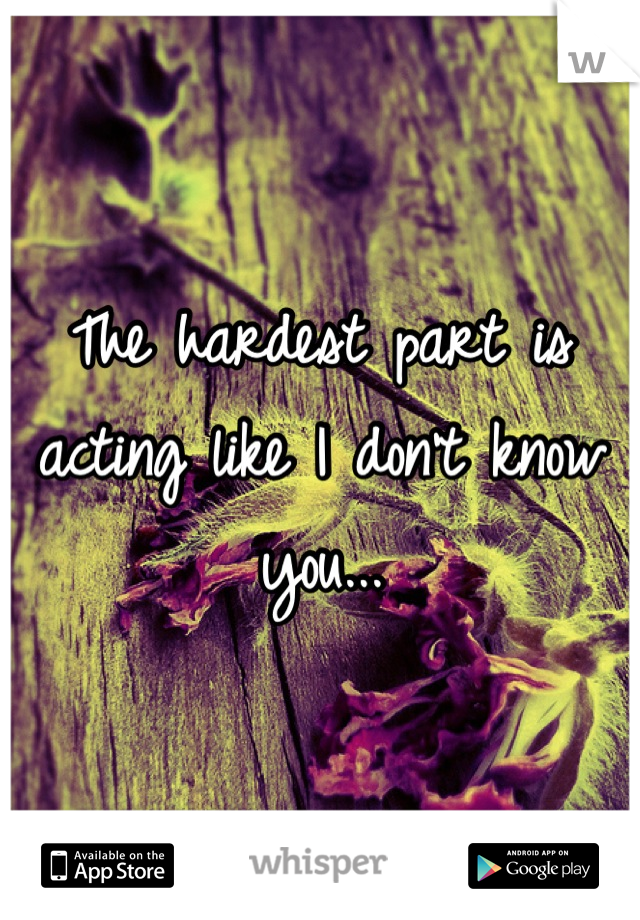 The hardest part is acting like I don't know you...