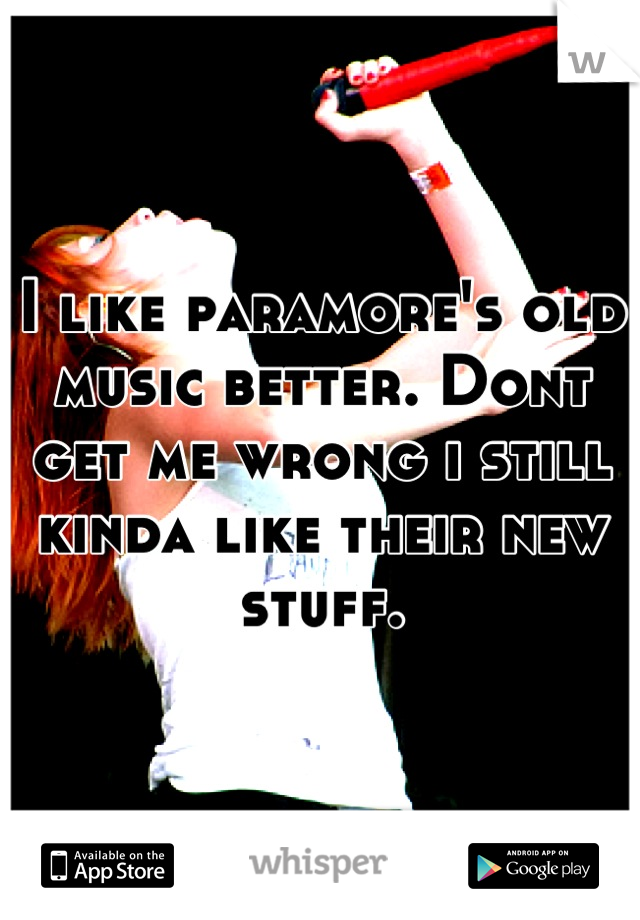 I like paramore's old music better. Dont get me wrong i still kinda like their new stuff.