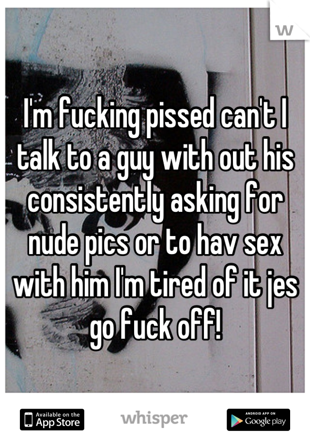 I'm fucking pissed can't I talk to a guy with out his consistently asking for nude pics or to hav sex with him I'm tired of it jes go fuck off!
