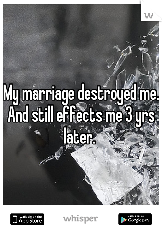 My marriage destroyed me. And still effects me 3 yrs later. 
