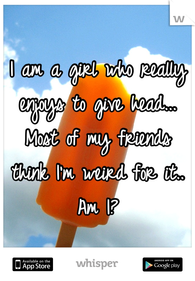 I am a girl who really enjoys to give head... Most of my friends think I'm weird for it.. Am I?