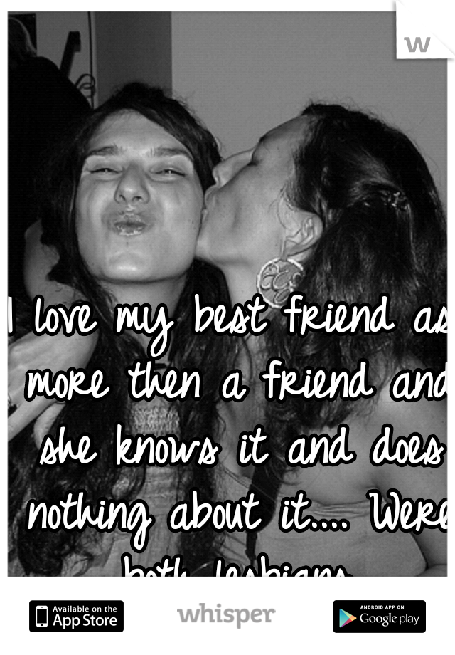 I love my best friend as more then a friend and she knows it and does nothing about it.... Were both lesbians.