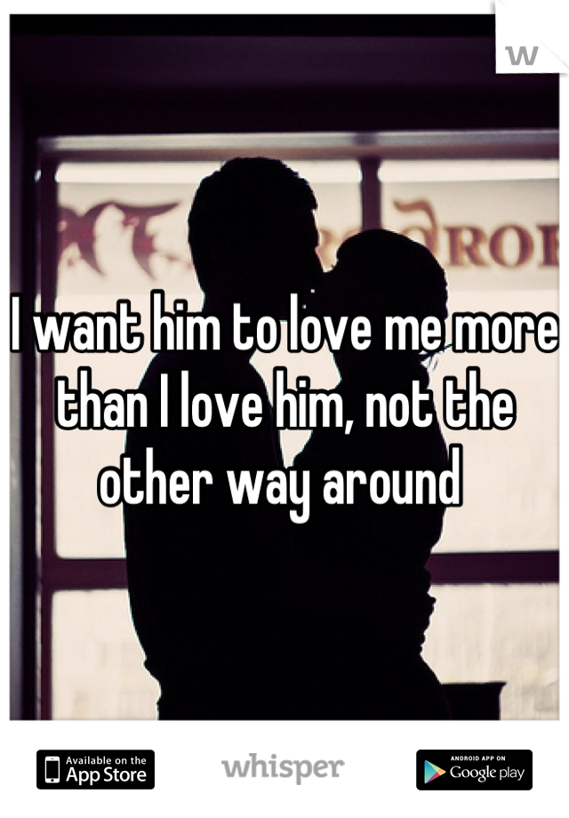 I want him to love me more than I love him, not the other way around 