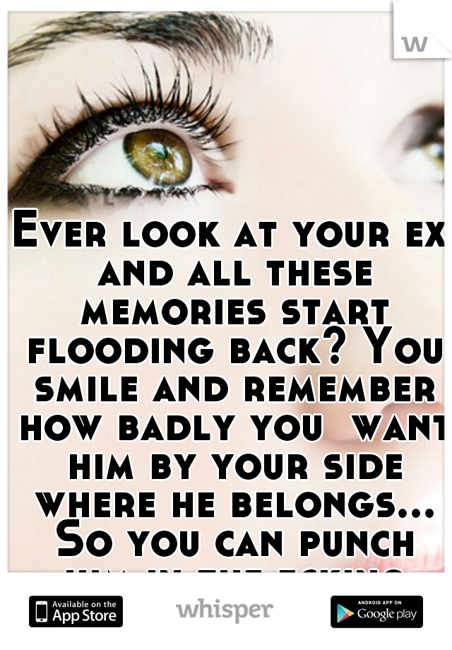 Ever look at your ex and all these memories start flooding back? You smile and remember how badly you  want him by your side where he belongs... So you can punch him in the fcking face! 