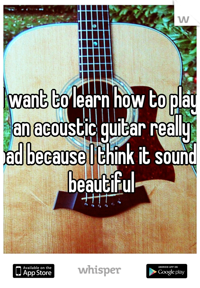 I want to learn how to play an acoustic guitar really bad because I think it sounds beautiful