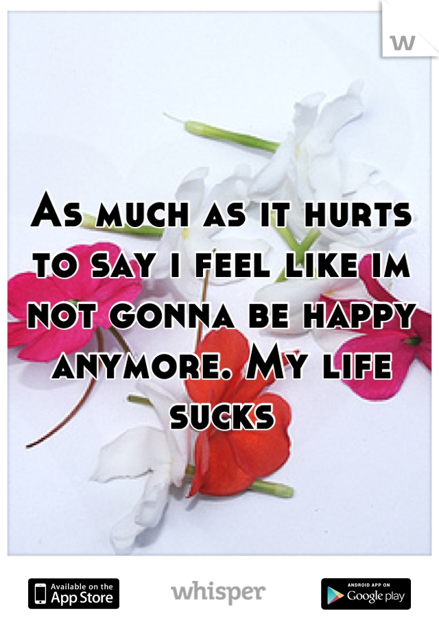 As much as it hurts to say i feel like im not gonna be happy anymore. My life sucks