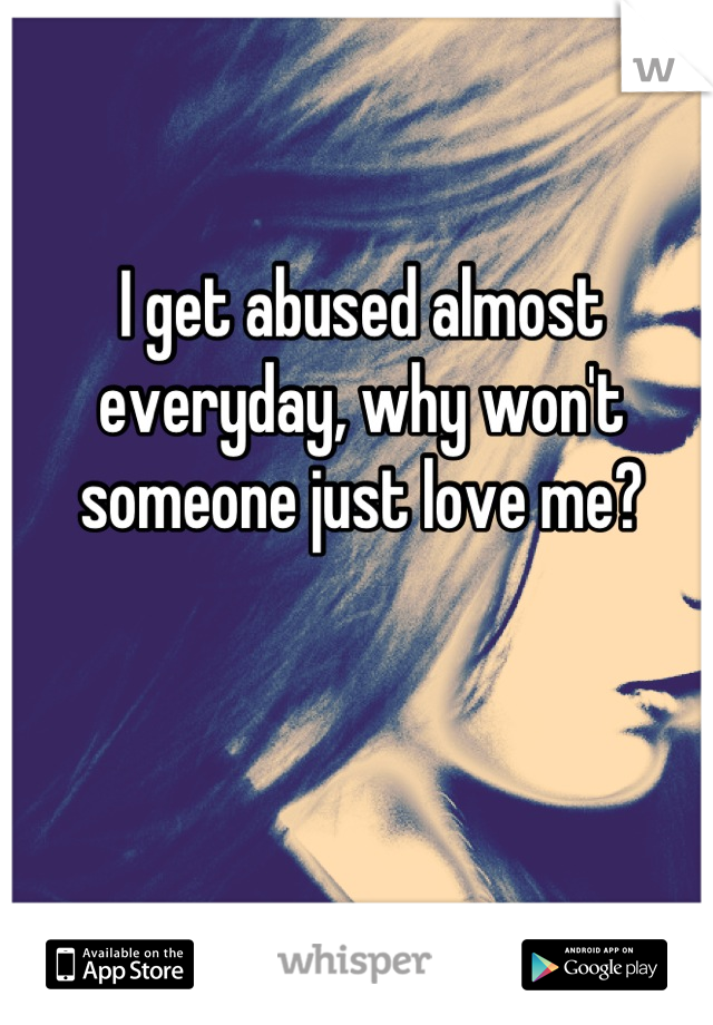 I get abused almost everyday, why won't someone just love me?