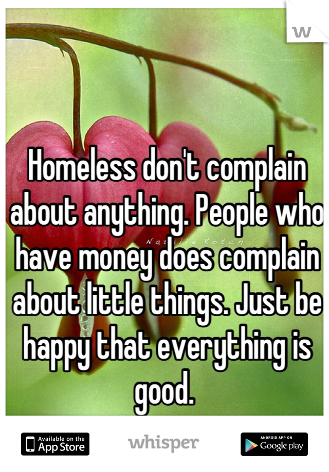 Homeless don't complain about anything. People who have money does complain about little things. Just be happy that everything is good. 