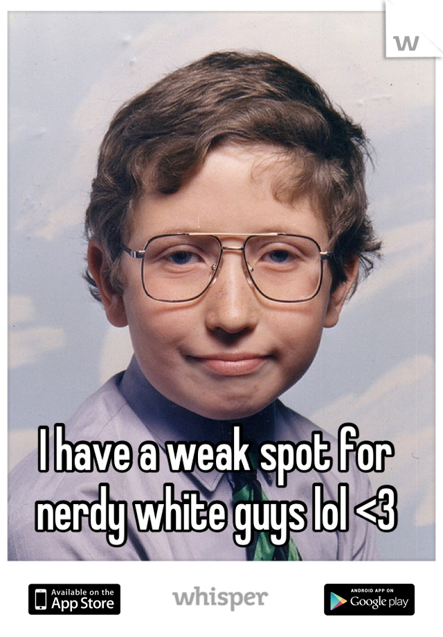 I have a weak spot for nerdy white guys lol <3